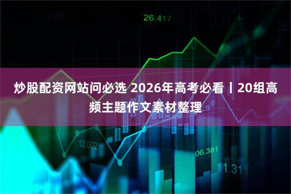 炒股配资网站问必选 2026年高考必看丨20组高频主题作文素材整理