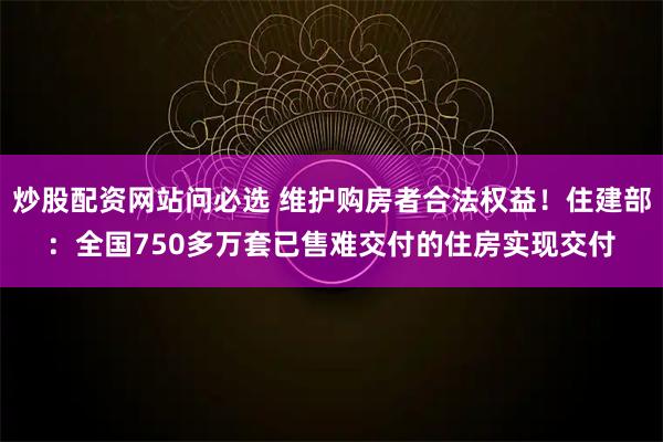 炒股配资网站问必选 维护购房者合法权益！住建部：全国750多万套已售难交付的住房实现交付