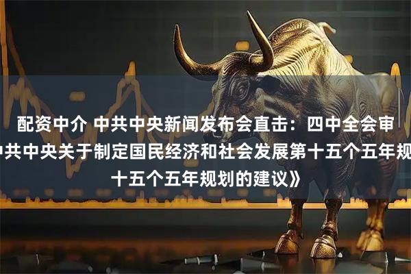 配资中介 中共中央新闻发布会直击：四中全会审议通过《中共中央关于制定国民经济和社会发展第十五个五年规划的建议》