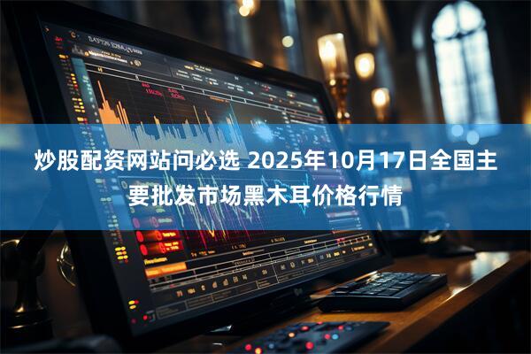 炒股配资网站问必选 2025年10月17日全国主要批发市场黑木耳价格行情