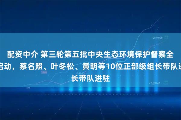 配资中介 第三轮第五批中央生态环境保护督察全面启动，蔡名照、叶冬松、黄明等10位正部级组长带队进驻