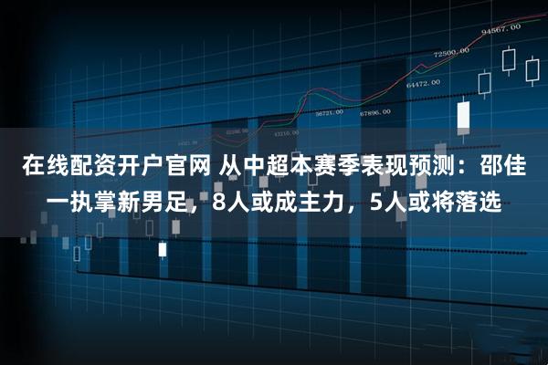 在线配资开户官网 从中超本赛季表现预测：邵佳一执掌新男足，8人或成主力，5人或将落选